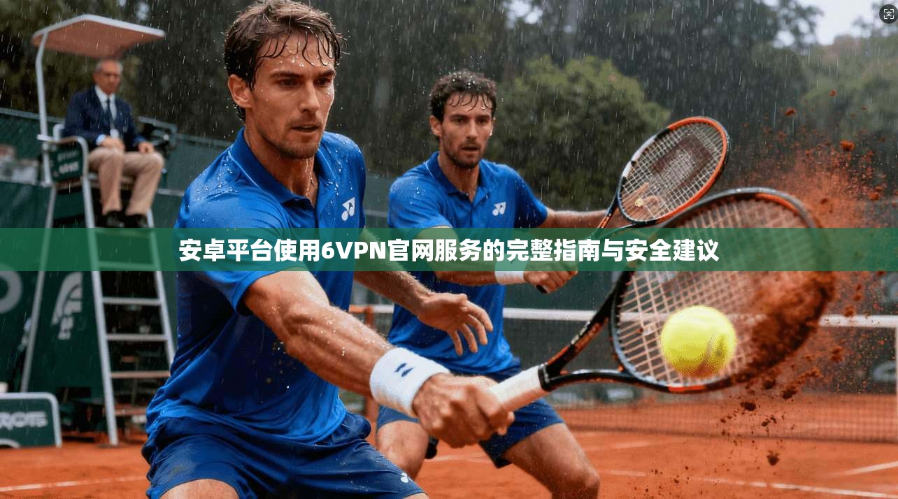安卓平台使用6VPN官网服务的完整指南与安全建议