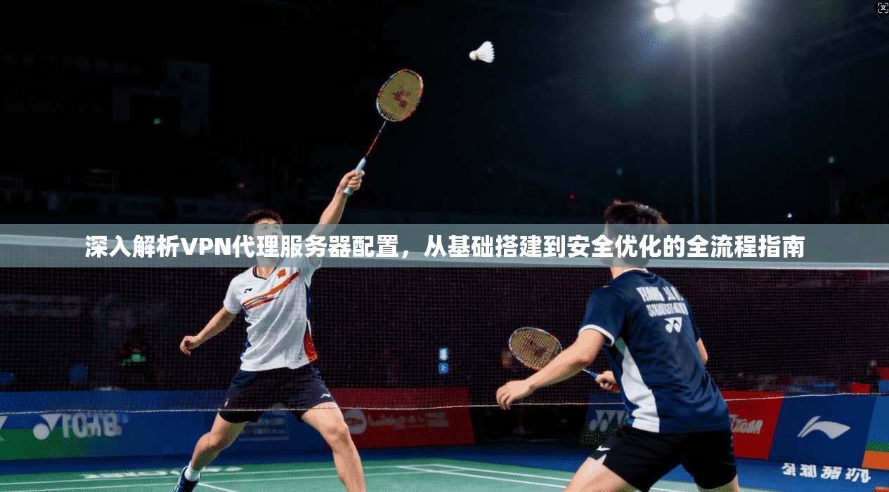 深入解析VPN代理服务器配置，从基础搭建到安全优化的全流程指南