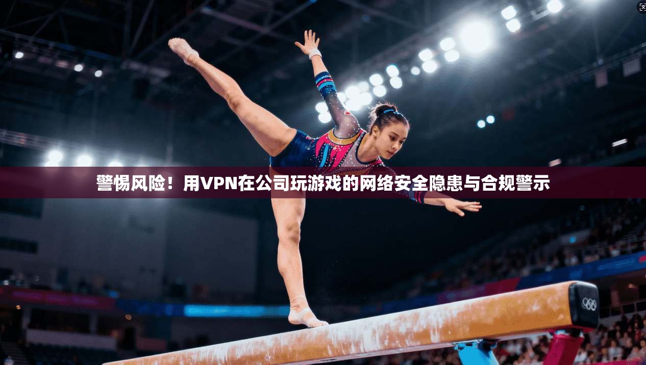 警惕风险！用VPN在公司玩游戏的网络安全隐患与合规警示