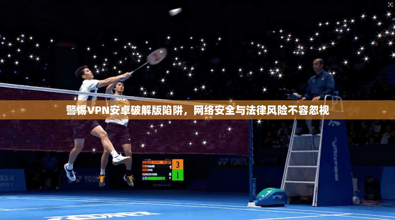 警惕VPN安卓破解版陷阱,网络安全与法律风险不容忽视