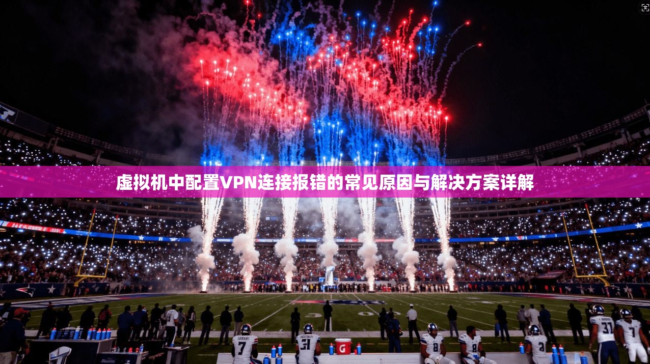 虚拟机中配置VPN连接报错的常见原因与解决方案详解