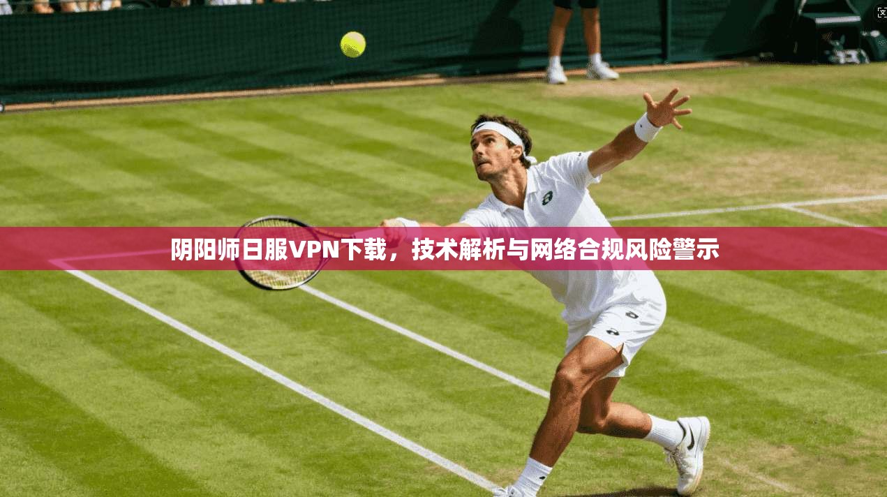 阴阳师日服VPN下载,技术解析与网络合规风险警示