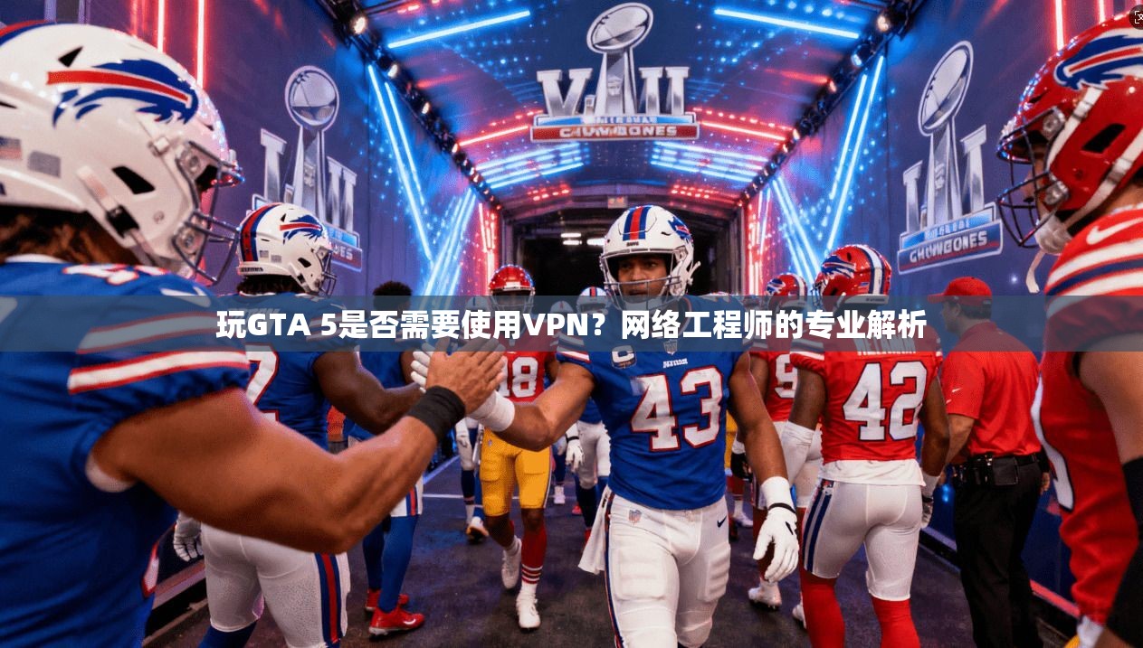 玩GTA 5是否需要使用VPN？网络工程师的专业解析
