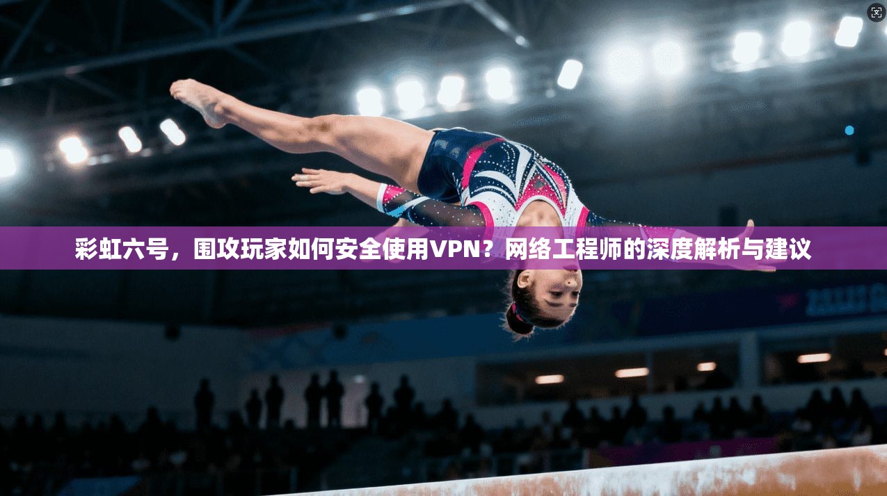 彩虹六号,围攻玩家如何安全使用VPN?网络工程师的深度解析与建议