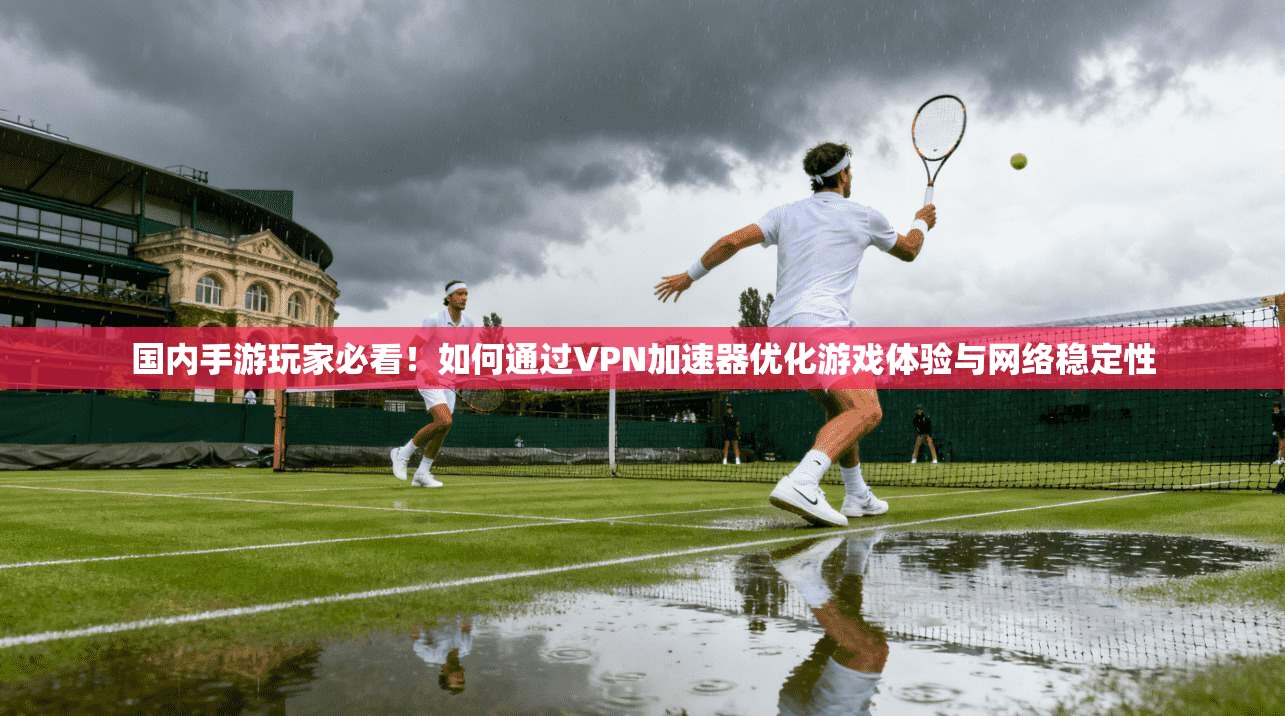 国内手游玩家必看!如何通过VPN加速器优化游戏体验与网络稳定性