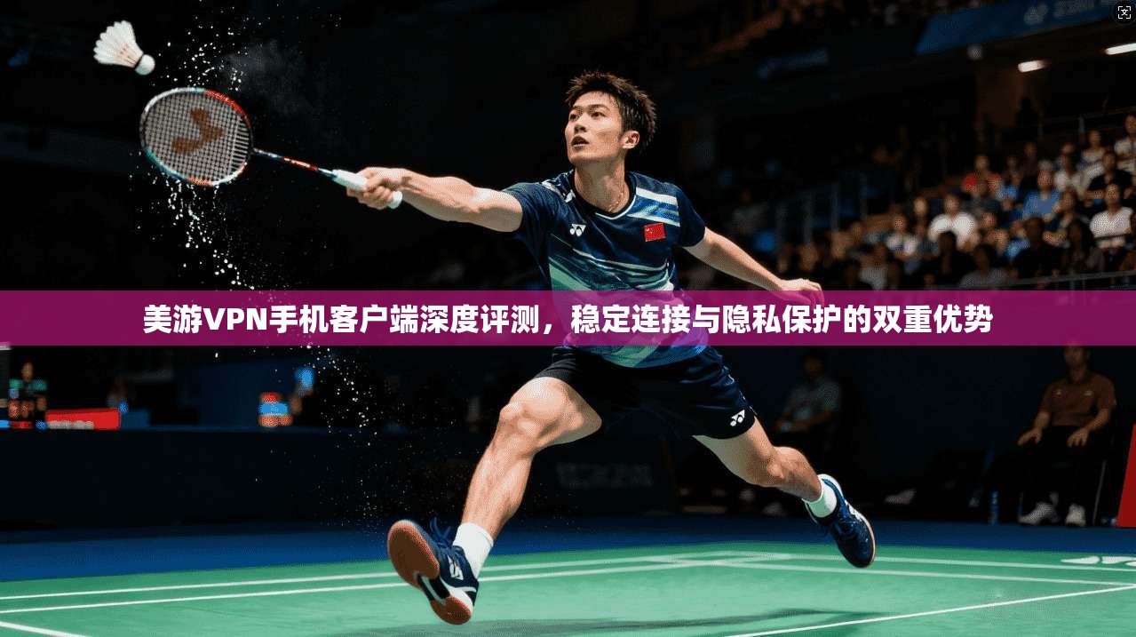 美游VPN手机客户端深度评测，稳定连接与隐私保护的双重优势