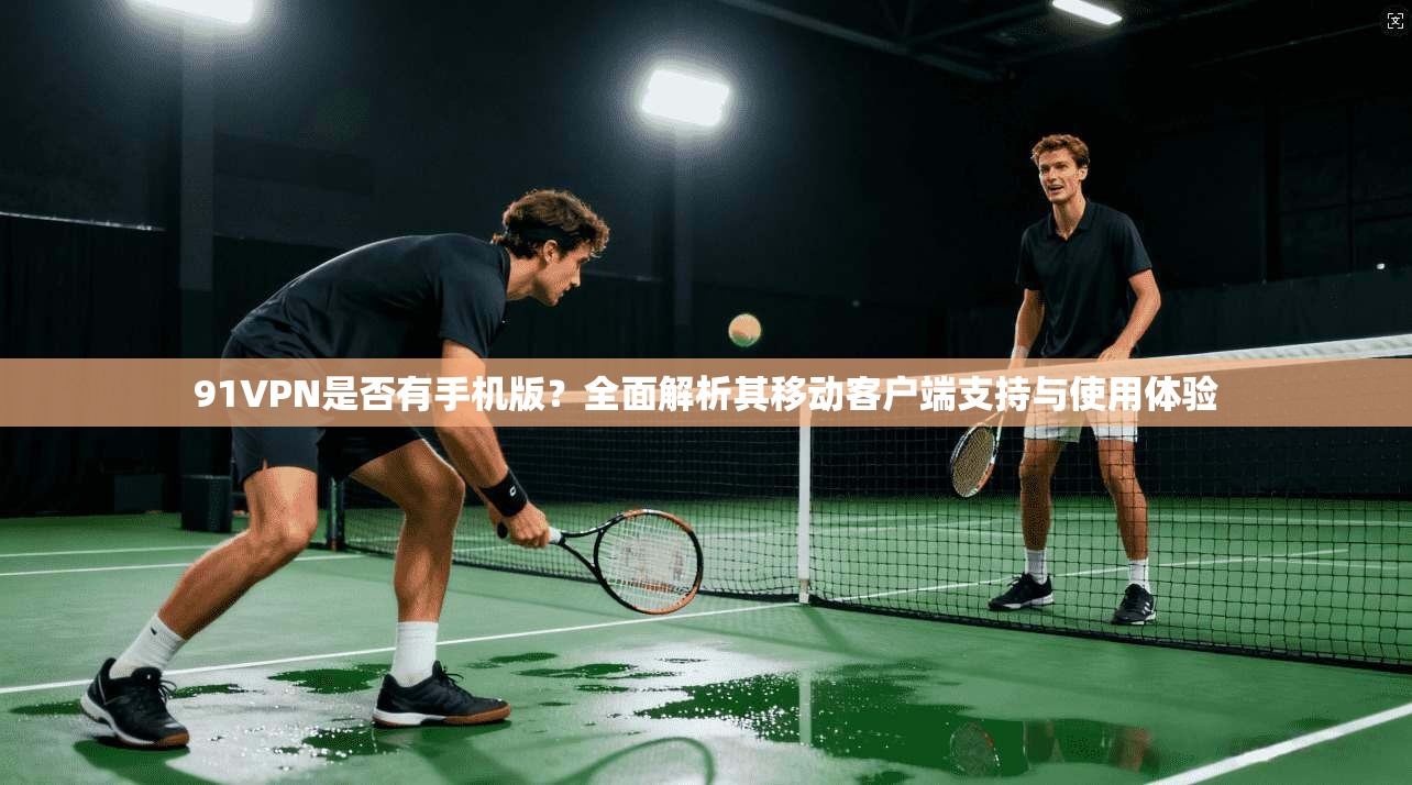 91VPN是否有手机版？全面解析其移动客户端支持与使用体验