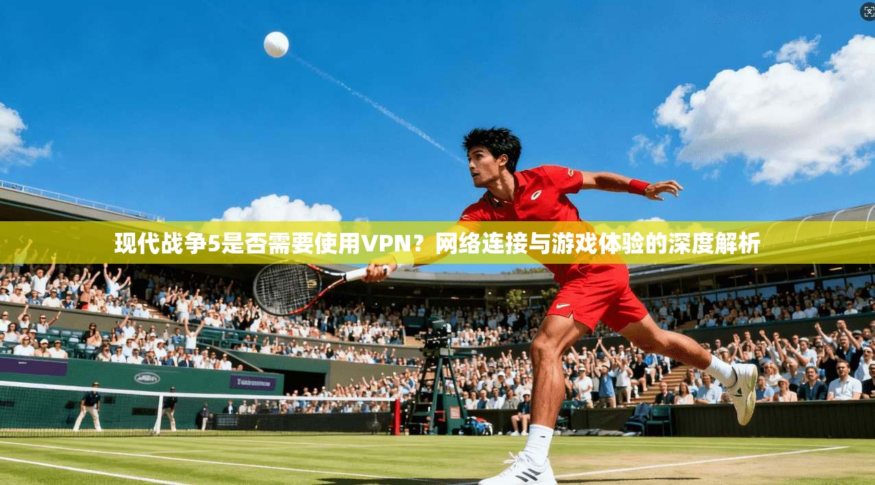 现代战争5是否需要使用VPN？网络连接与游戏体验的深度解析