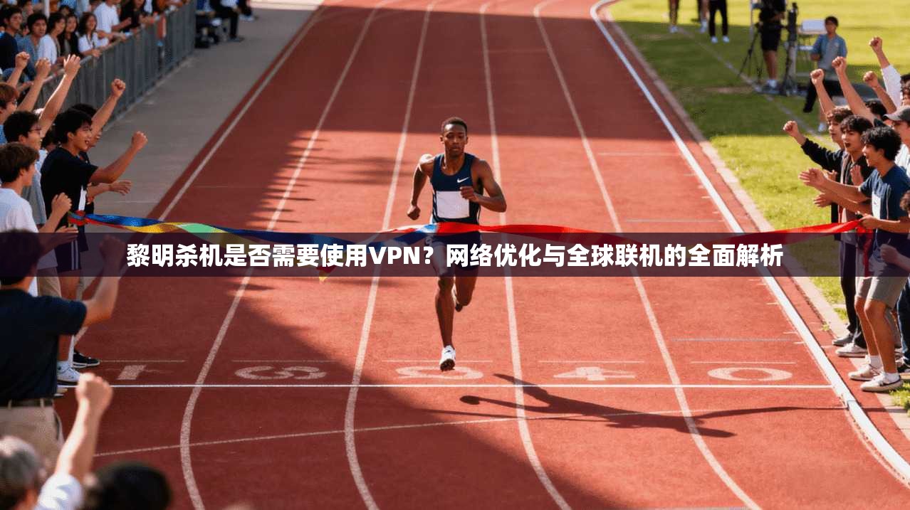 黎明杀机是否需要使用VPN?网络优化与全球联机的全面解析