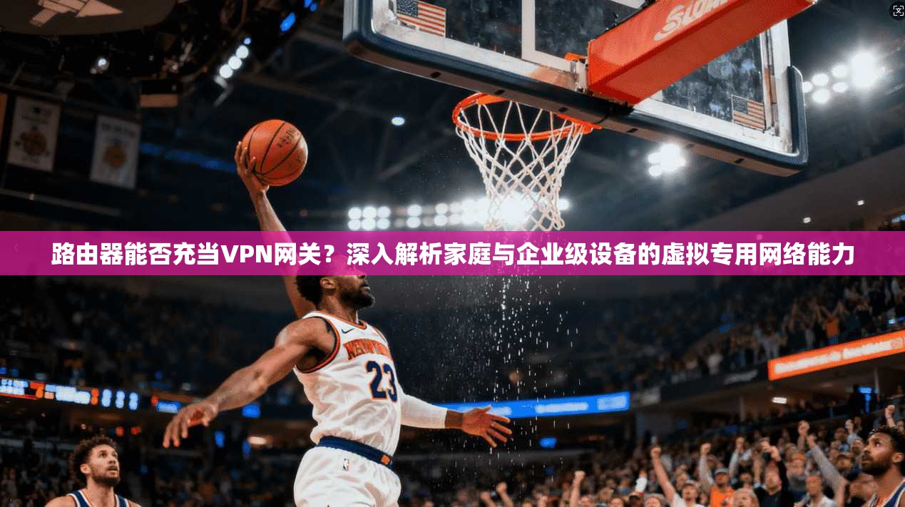 路由器能否充当VPN网关？深入解析家庭与企业级设备的虚拟专用网络能力