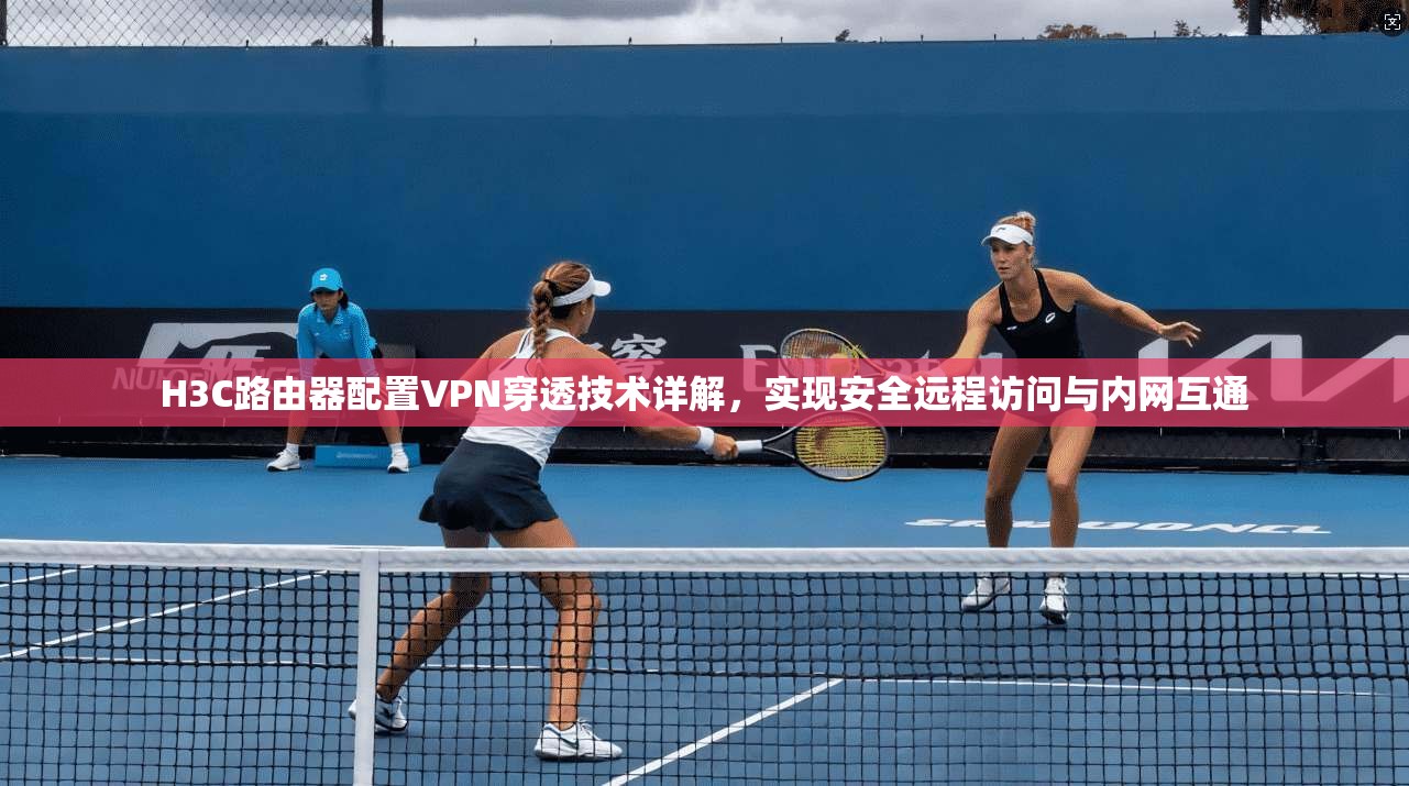 H3C路由器配置VPN穿透技术详解,实现安全远程访问与内网互通