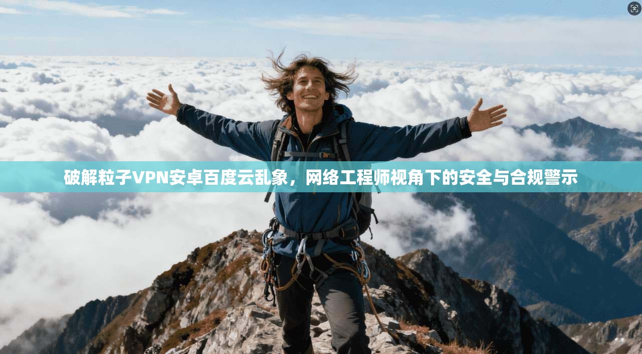破解粒子VPN安卓百度云乱象,网络工程师视角下的安全与合规警示