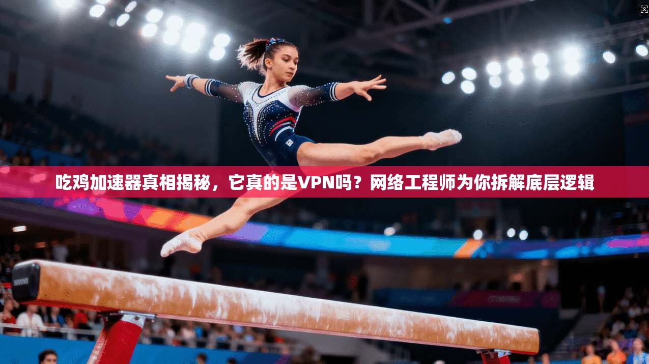 吃鸡加速器真相揭秘,它真的是VPN吗?网络工程师为你拆解底层逻辑