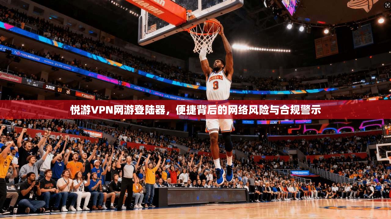 悦游VPN网游登陆器,便捷背后的网络风险与合规警示