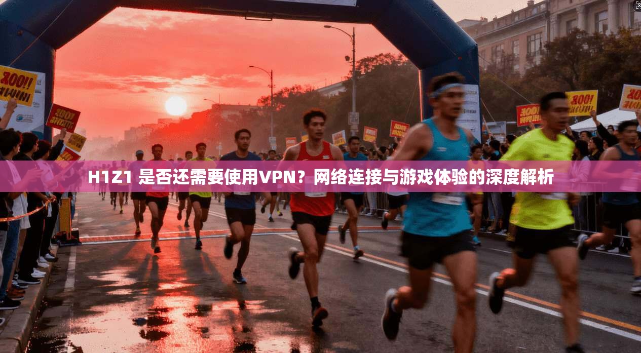 H1Z1 是否还需要使用VPN？网络连接与游戏体验的深度解析