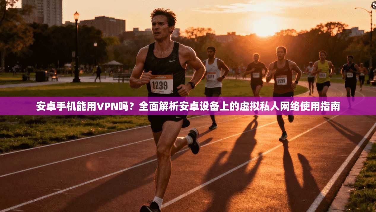 安卓手机能用VPN吗?全面解析安卓设备上的虚拟私人网络使用指南
