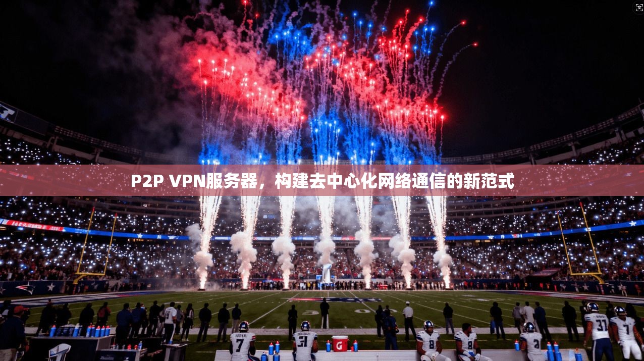 P2P VPN服务器,构建去中心化网络通信的新范式