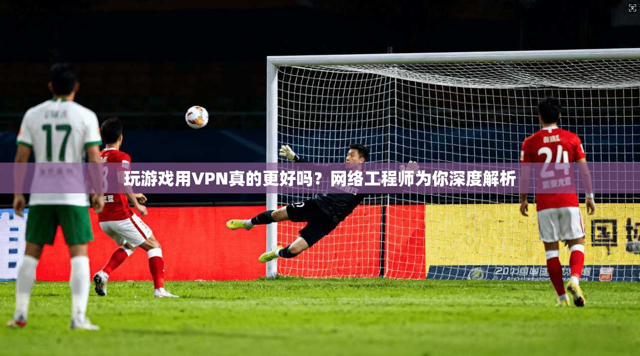 玩游戏用VPN真的更好吗?网络工程师为你深度解析