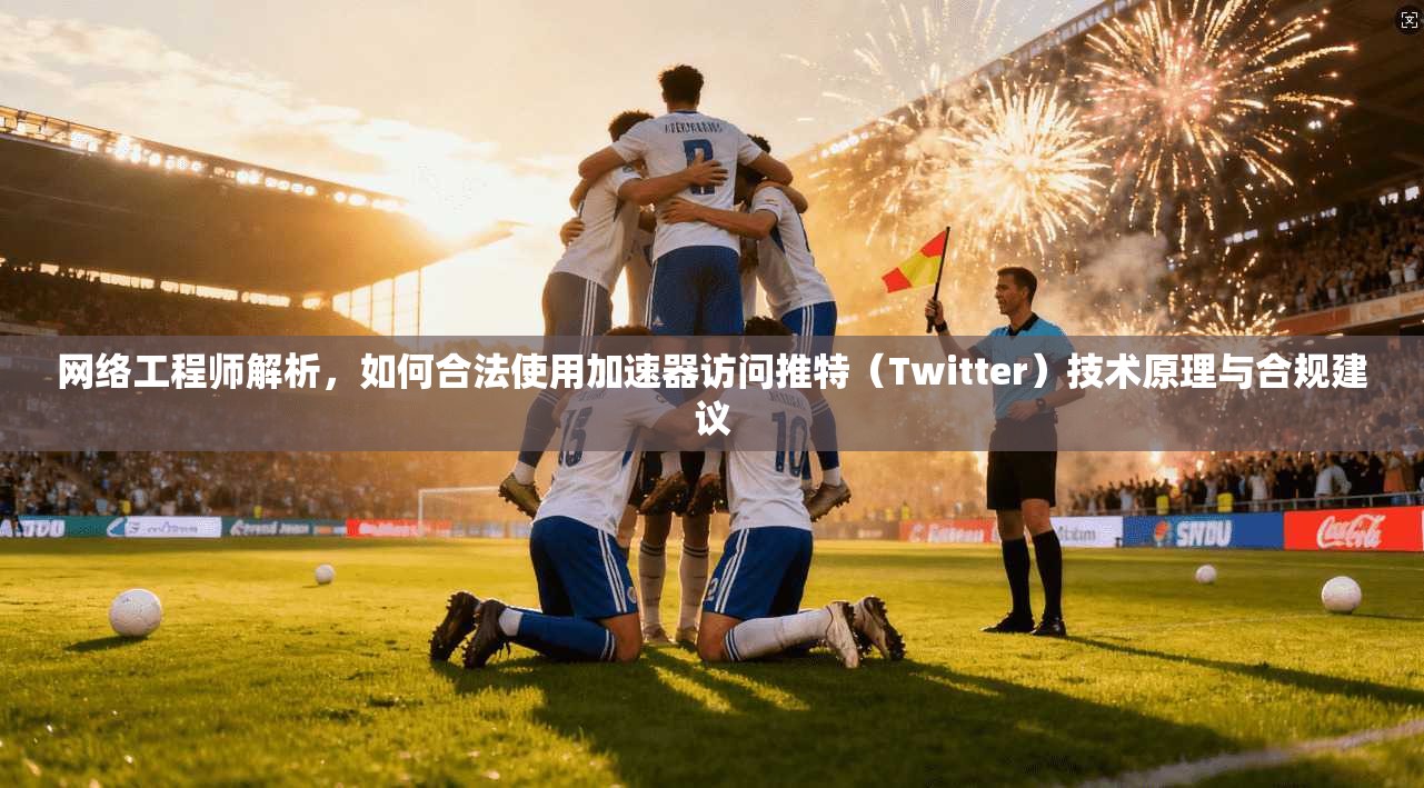 网络工程师解析,如何合法使用加速器访问推特(Twitter)技术原理与合规建议