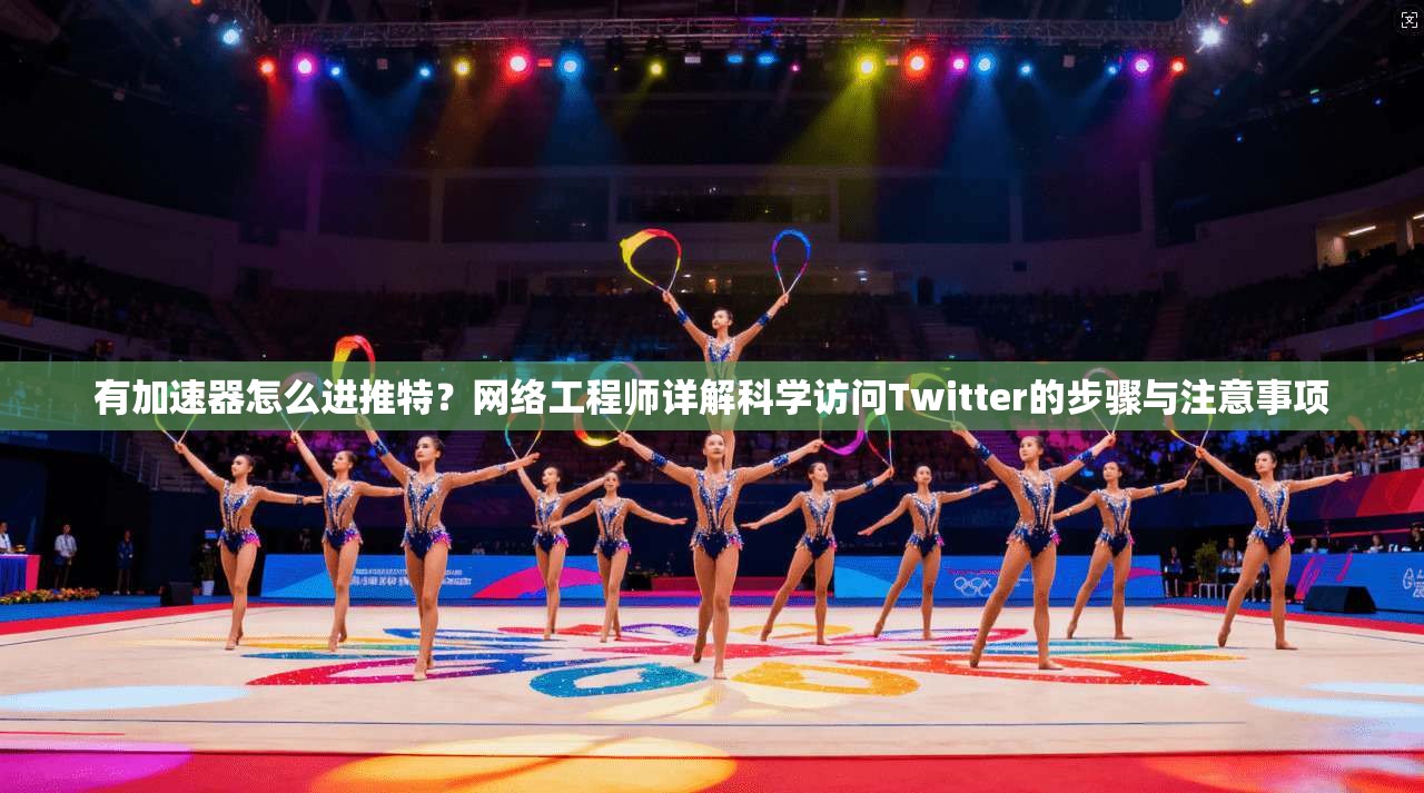 有加速器怎么进推特?网络工程师详解科学访问Twitter的步骤与注意事项