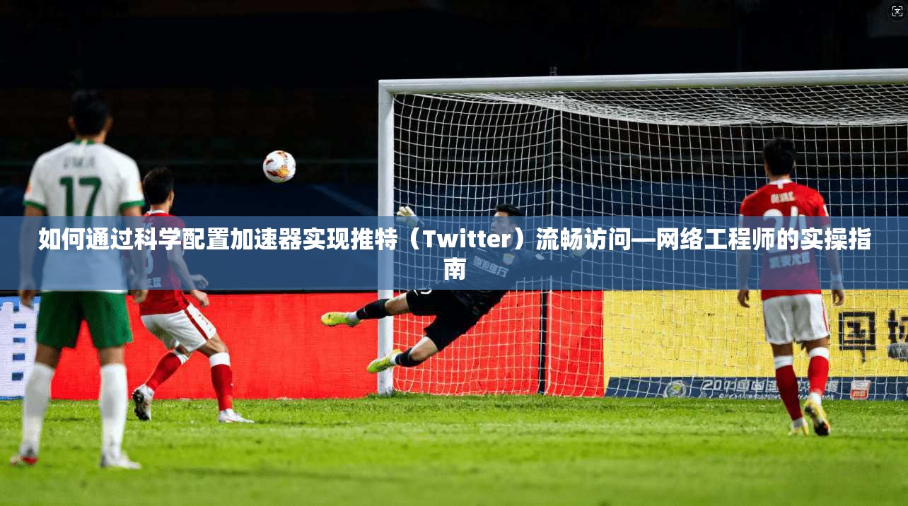 如何通过科学配置加速器实现推特(Twitter)流畅访问—网络工程师的实操指南