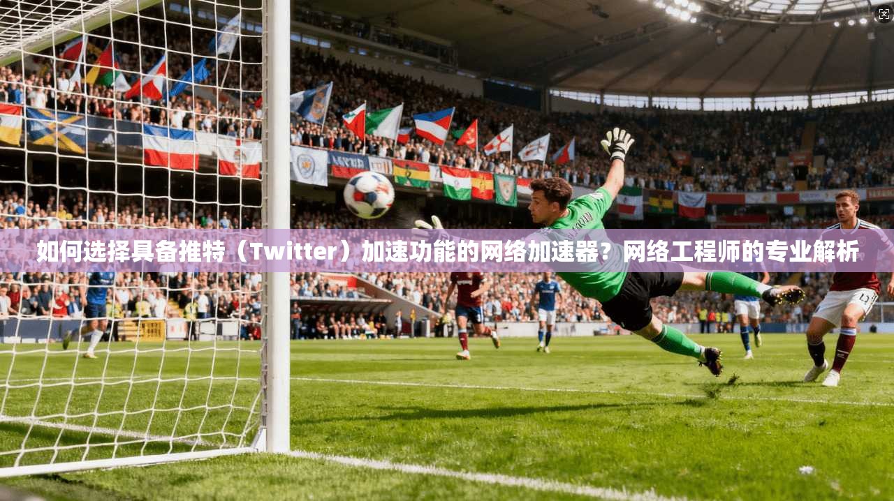 如何选择具备推特（Twitter）加速功能的网络加速器？网络工程师的专业解析