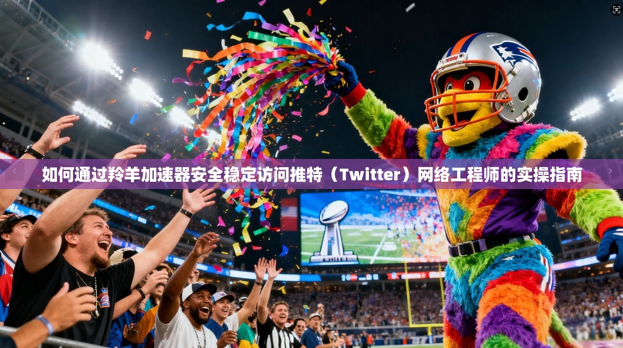 如何通过羚羊加速器安全稳定访问推特（Twitter）网络工程师的实操指南