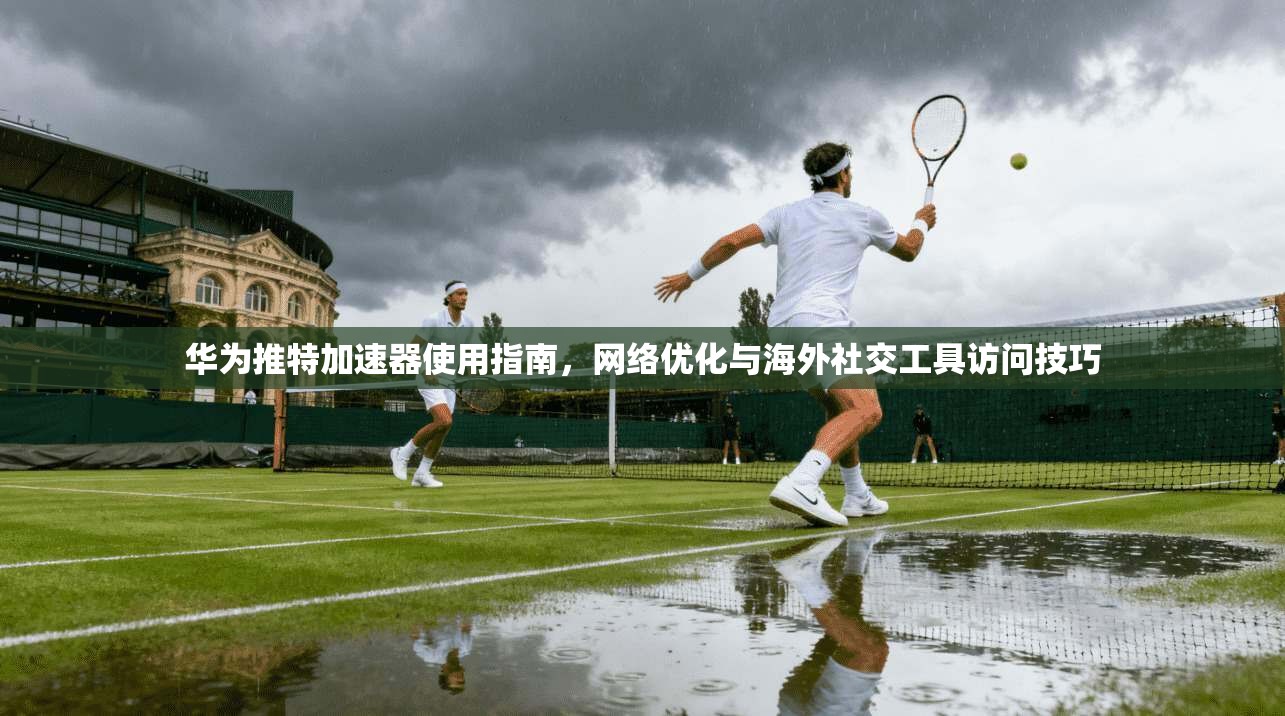 华为推特加速器使用指南，网络优化与海外社交工具访问技巧