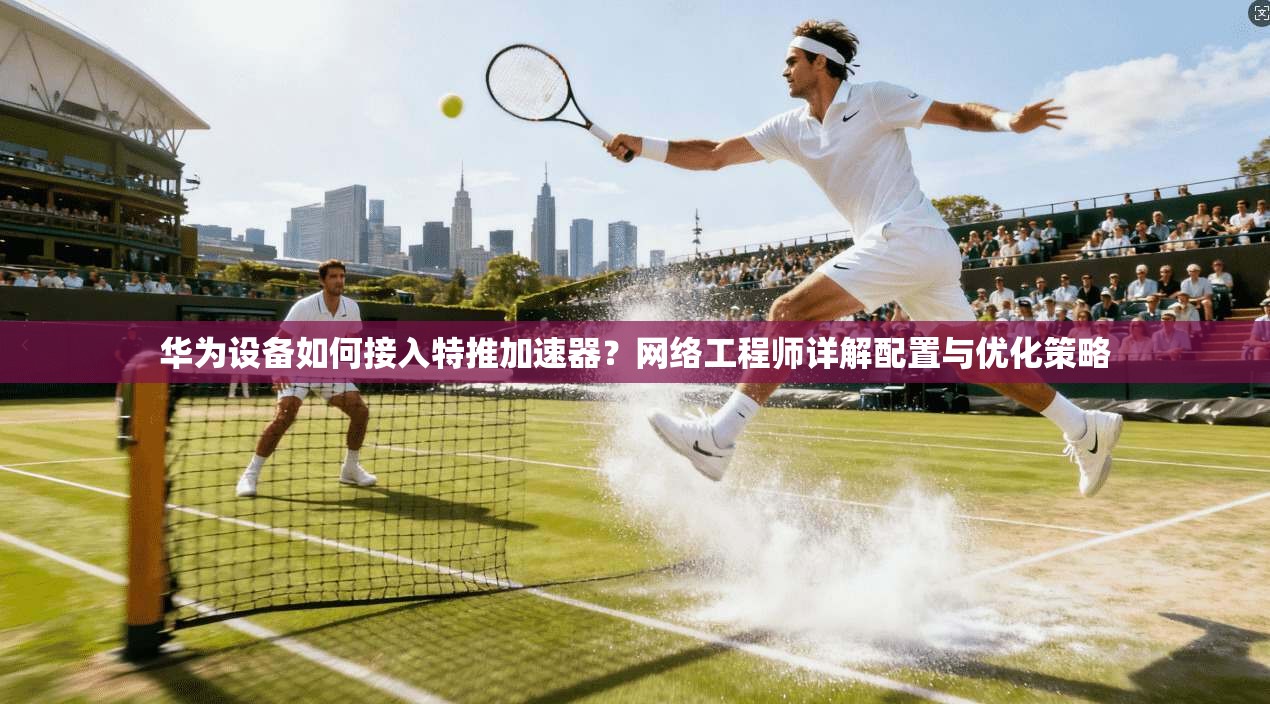 华为设备如何接入特推加速器?网络工程师详解配置与优化策略
