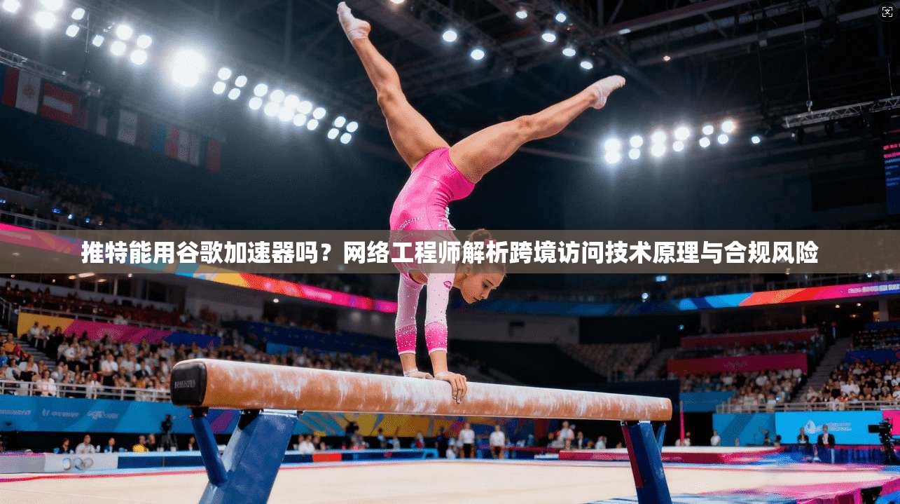 推特能用谷歌加速器吗?网络工程师解析跨境访问技术原理与合规风险