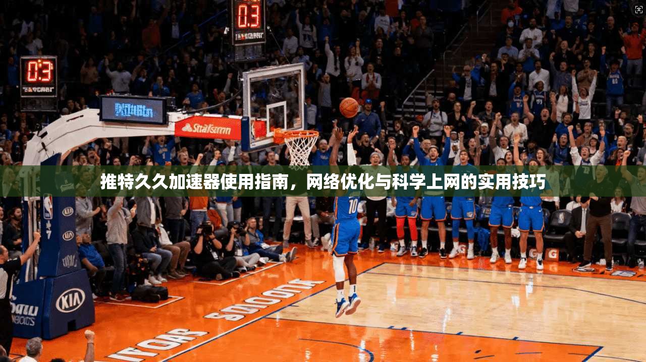 推特久久加速器使用指南,网络优化与科学上网的实用技巧