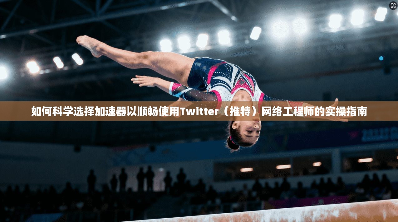 如何科学选择加速器以顺畅使用Twitter（推特）网络工程师的实操指南