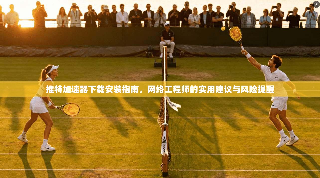 推特加速器下载安装指南,网络工程师的实用建议与风险提醒