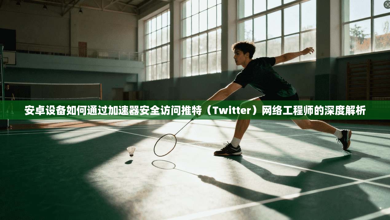 安卓设备如何通过加速器安全访问推特(Twitter)网络工程师的深度解析
