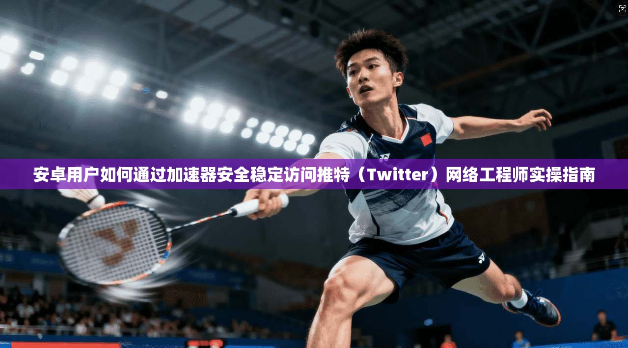 安卓用户如何通过加速器安全稳定访问推特(Twitter)网络工程师实操指南