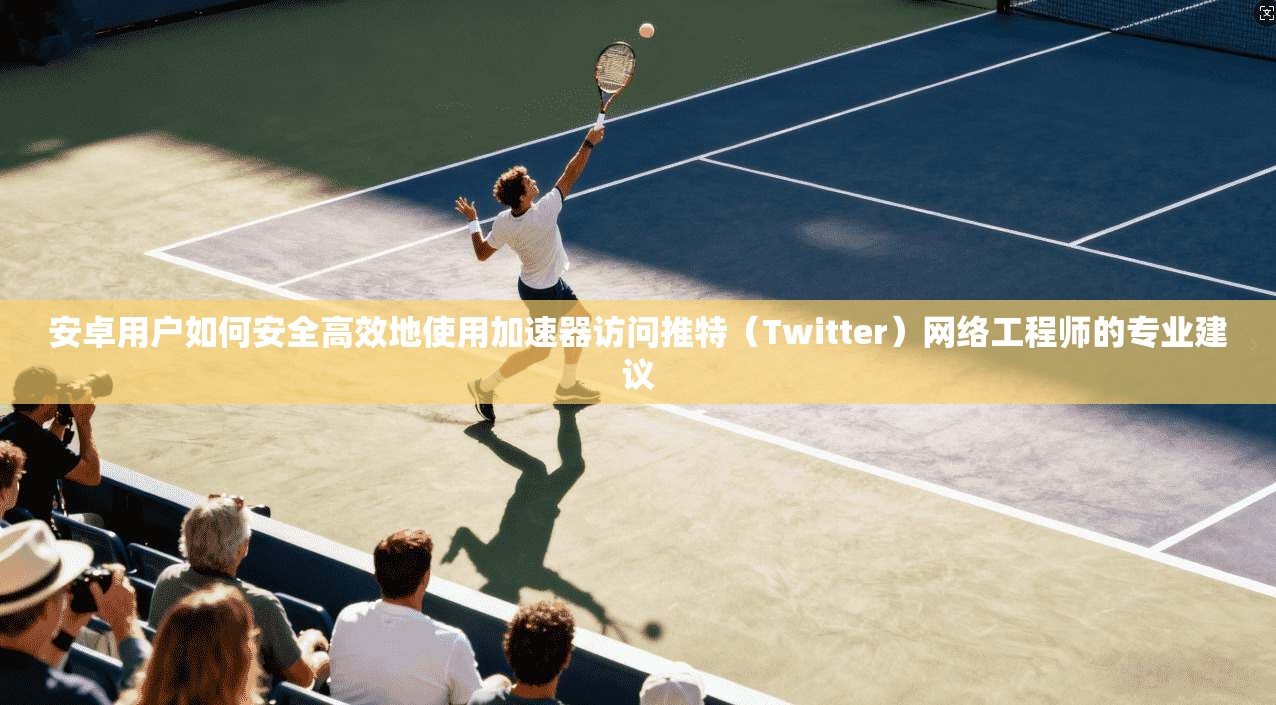 安卓用户如何安全高效地使用加速器访问推特（Twitter）网络工程师的专业建议