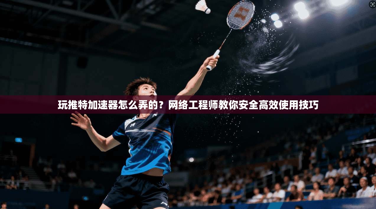玩推特加速器怎么弄的？网络工程师教你安全高效使用技巧