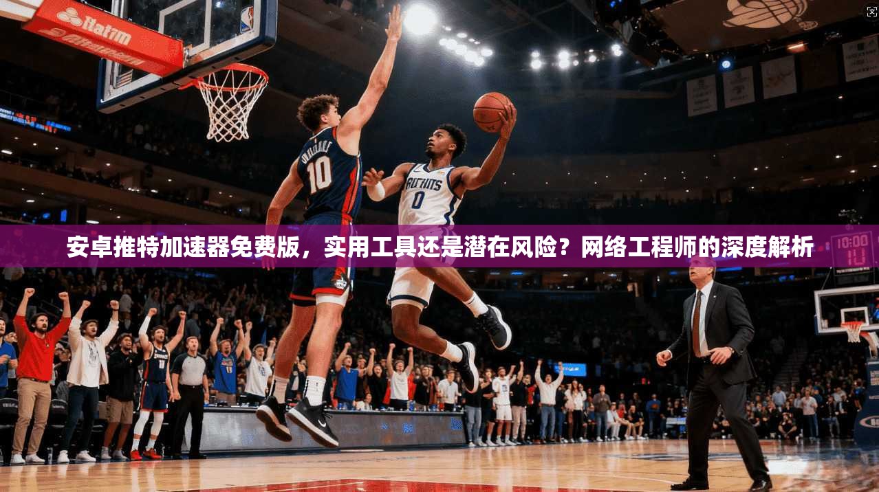 安卓推特加速器免费版，实用工具还是潜在风险？网络工程师的深度解析