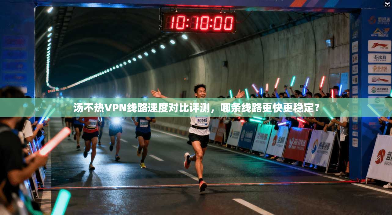 汤不热VPN线路速度对比评测,哪条线路更快更稳定?