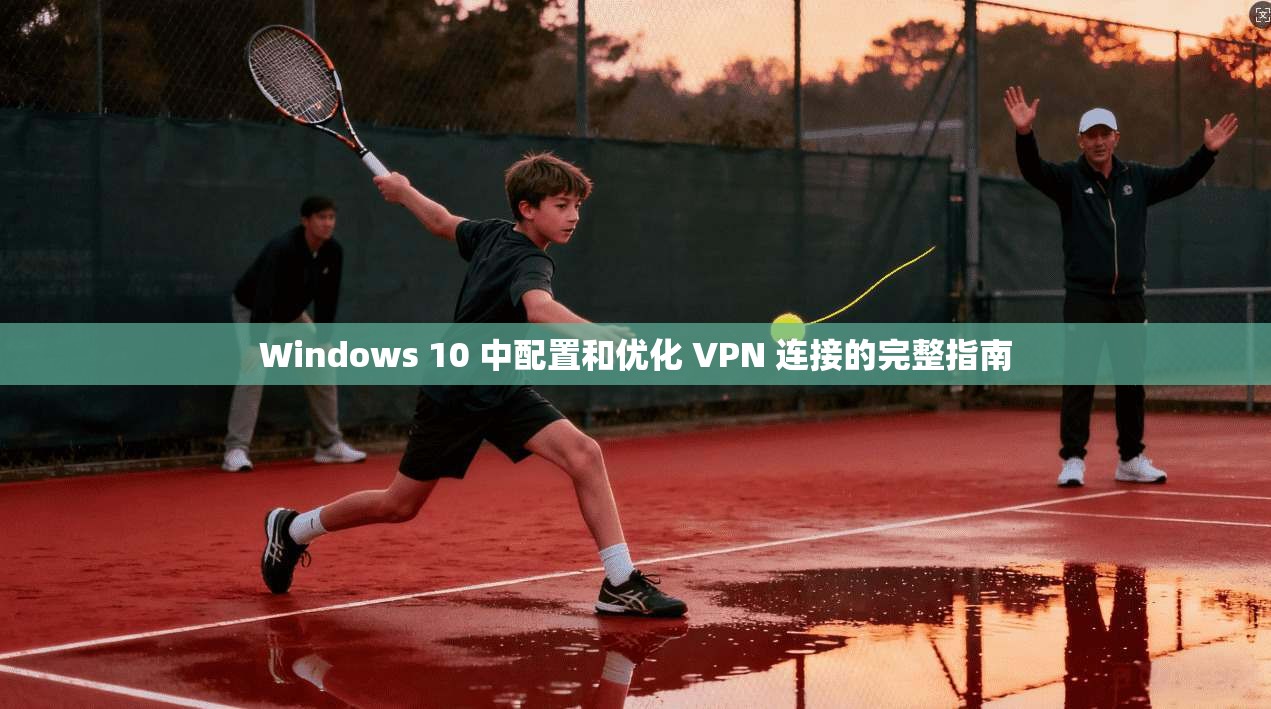 Windows 10 中配置和优化 VPN 连接的完整指南