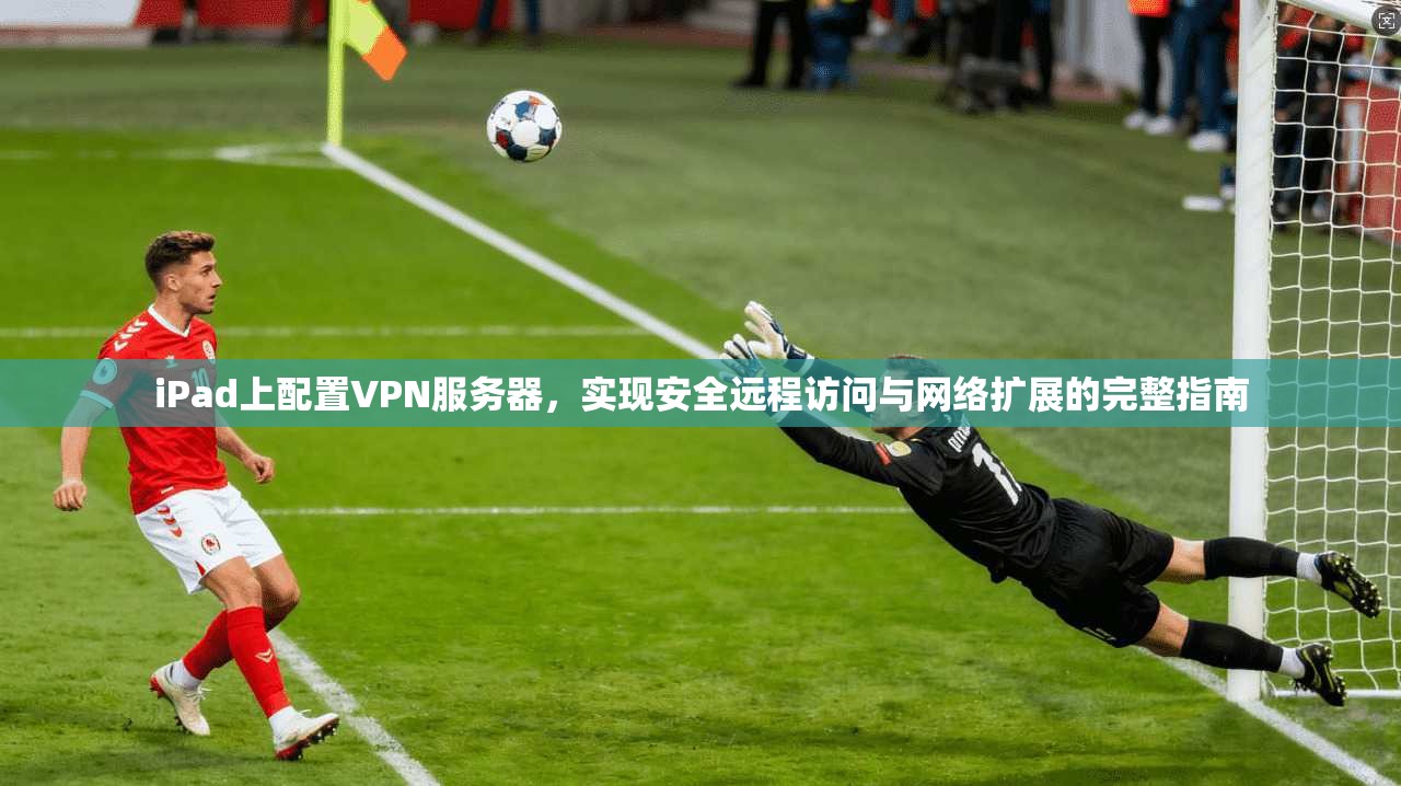 iPad上配置VPN服务器，实现安全远程访问与网络扩展的完整指南