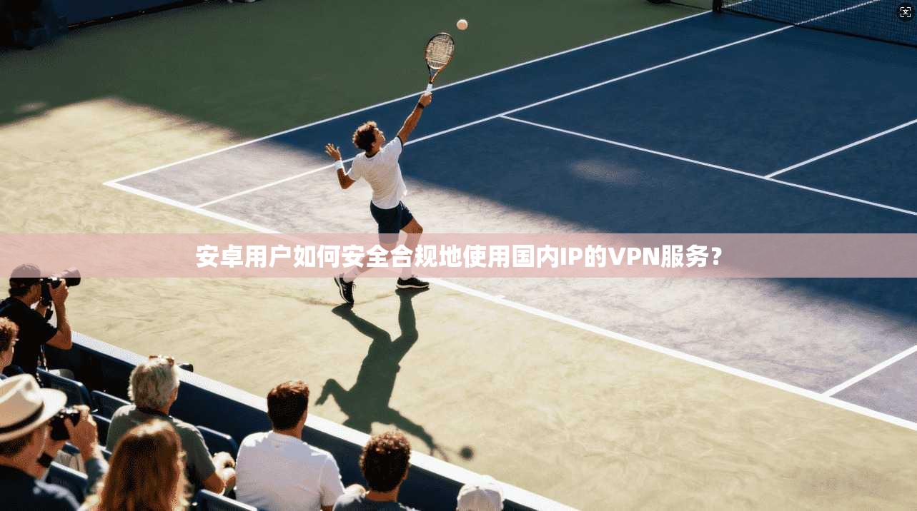 安卓用户如何安全合规地使用国内IP的VPN服务?