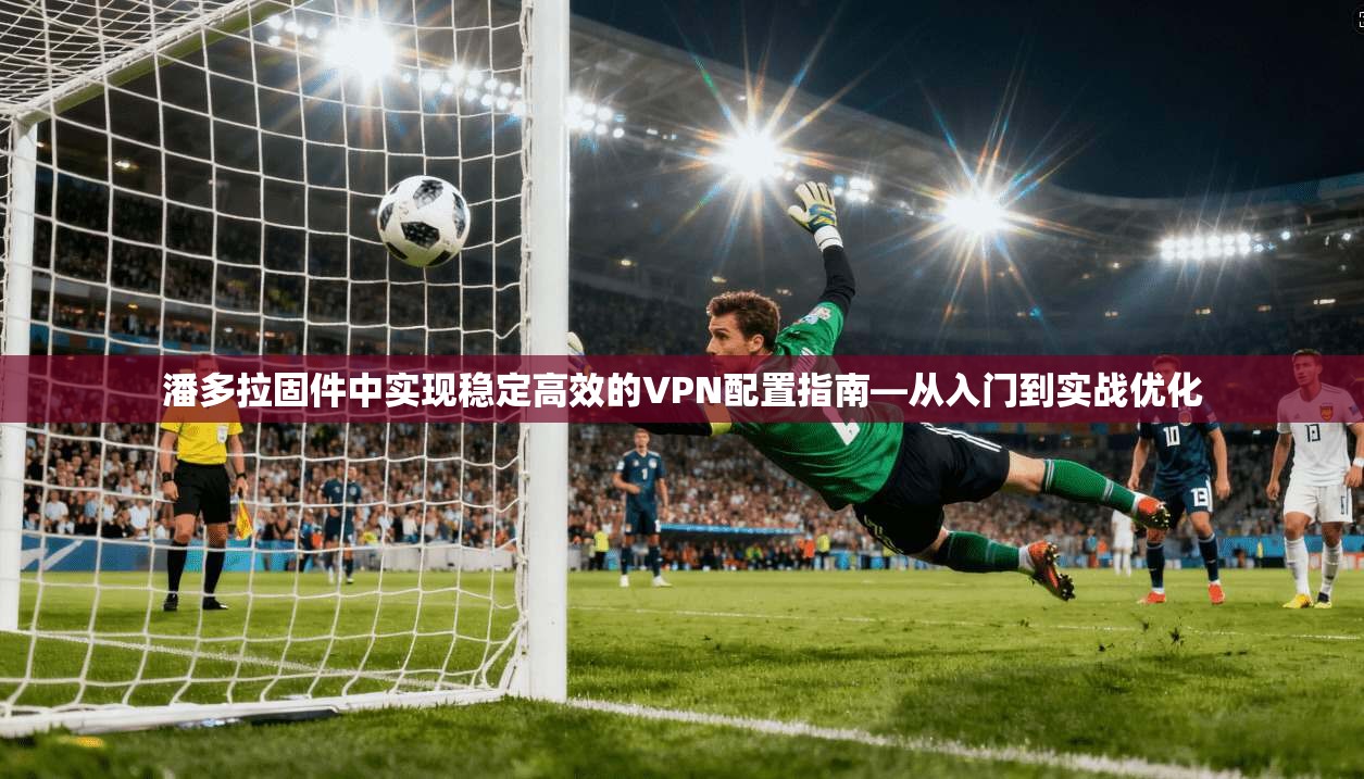 潘多拉固件中实现稳定高效的VPN配置指南—从入门到实战优化