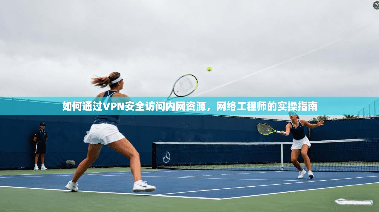 如何通过VPN安全访问内网资源,网络工程师的实操指南