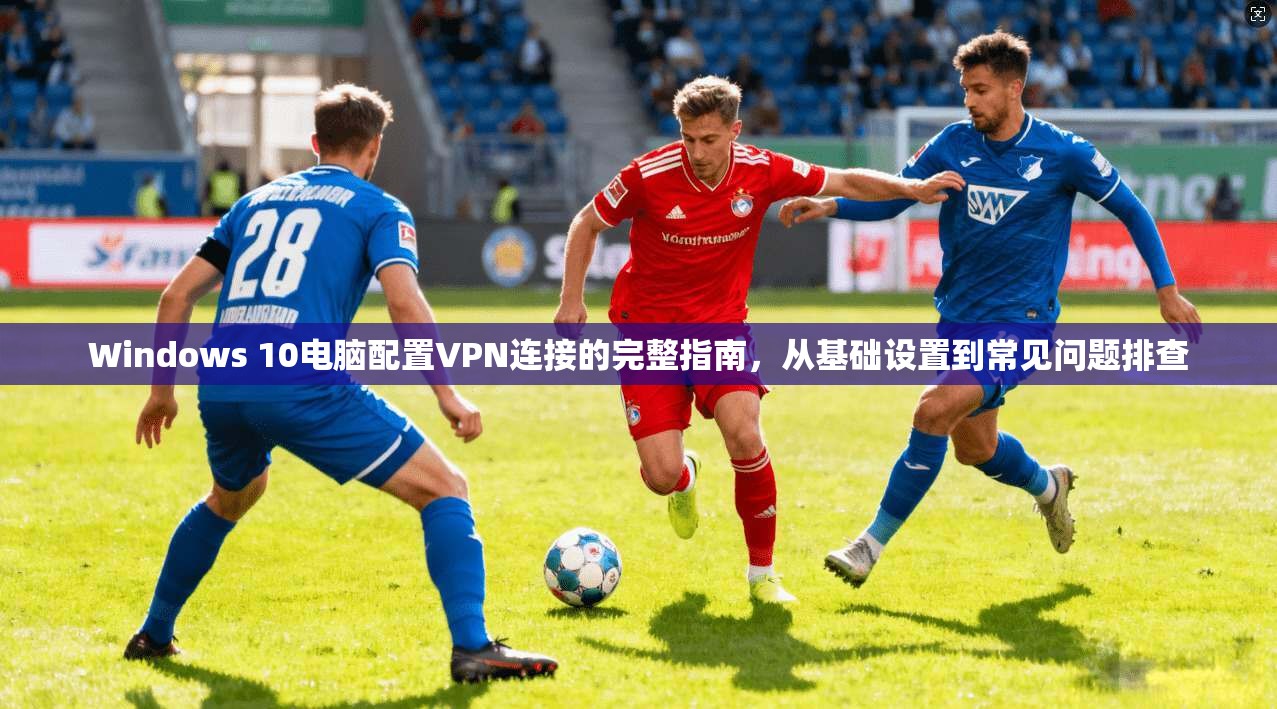 Windows 10电脑配置VPN连接的完整指南,从基础设置到常见问题排查