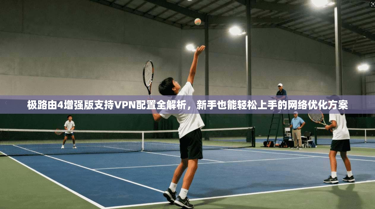 极路由4增强版支持VPN配置全解析，新手也能轻松上手的网络优化方案