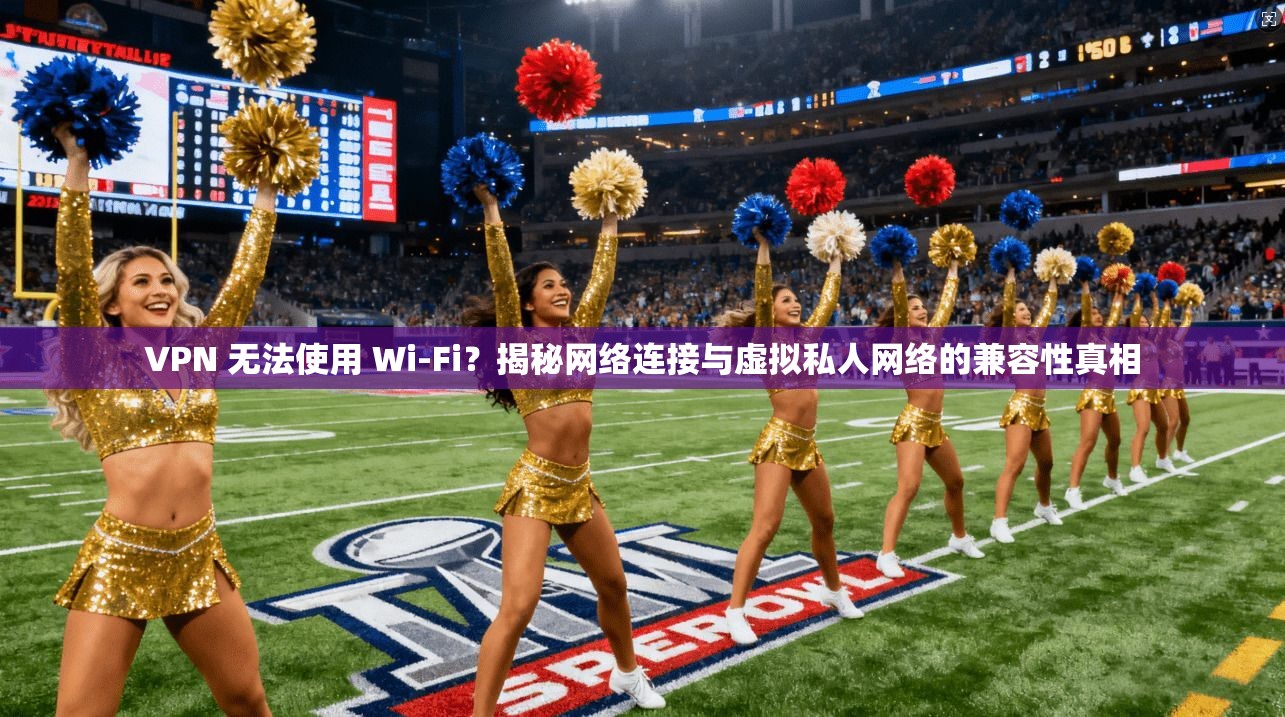 VPN 无法使用 Wi-Fi?揭秘网络连接与虚拟私人网络的兼容性真相