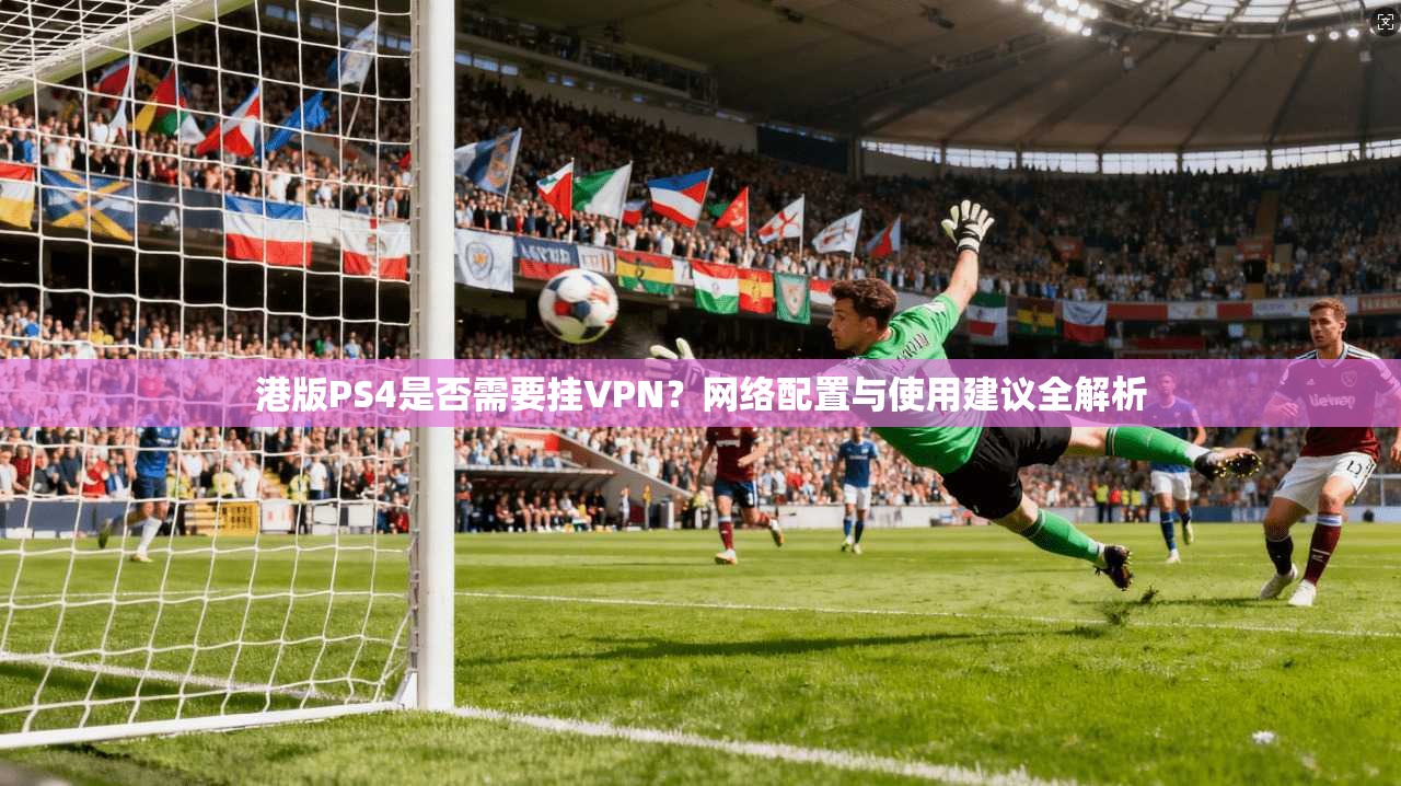 港版PS4是否需要挂VPN?网络配置与使用建议全解析