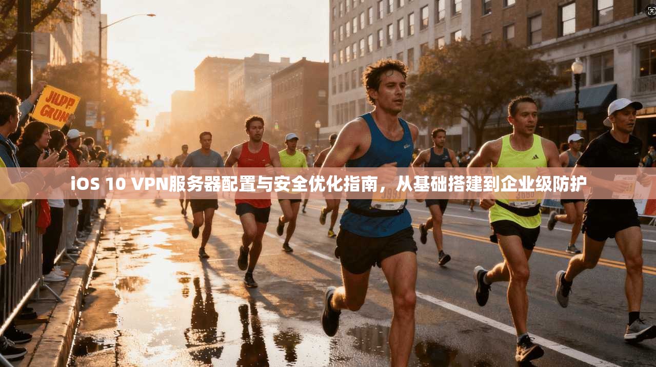 iOS 10 VPN服务器配置与安全优化指南,从基础搭建到企业级防护