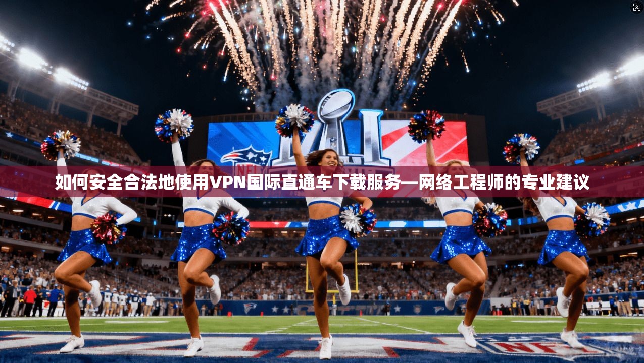 如何安全合法地使用VPN国际直通车下载服务—网络工程师的专业建议